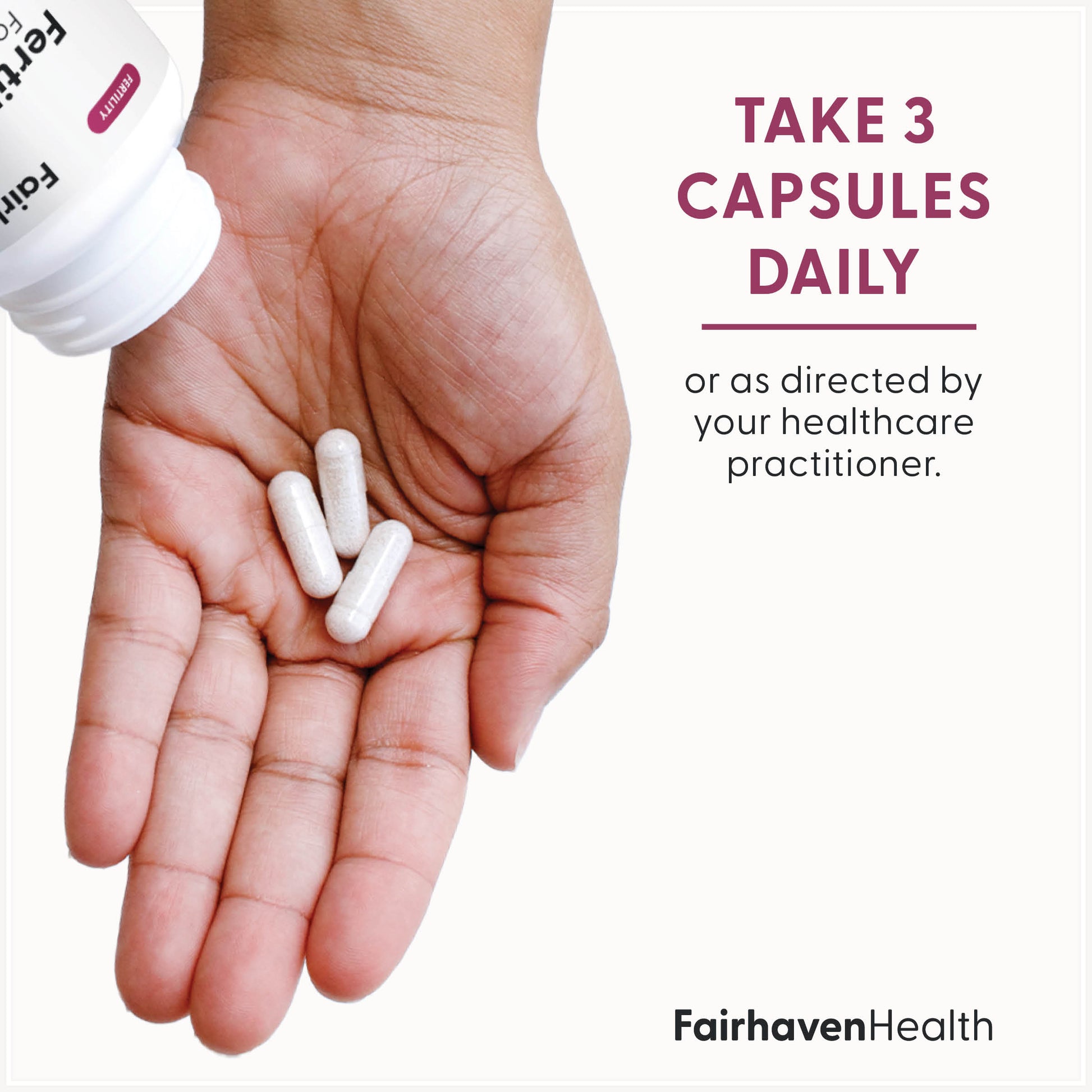 Fairhaven Health FertileCM take three capsules daily or as directed by your healthcare practitioner.