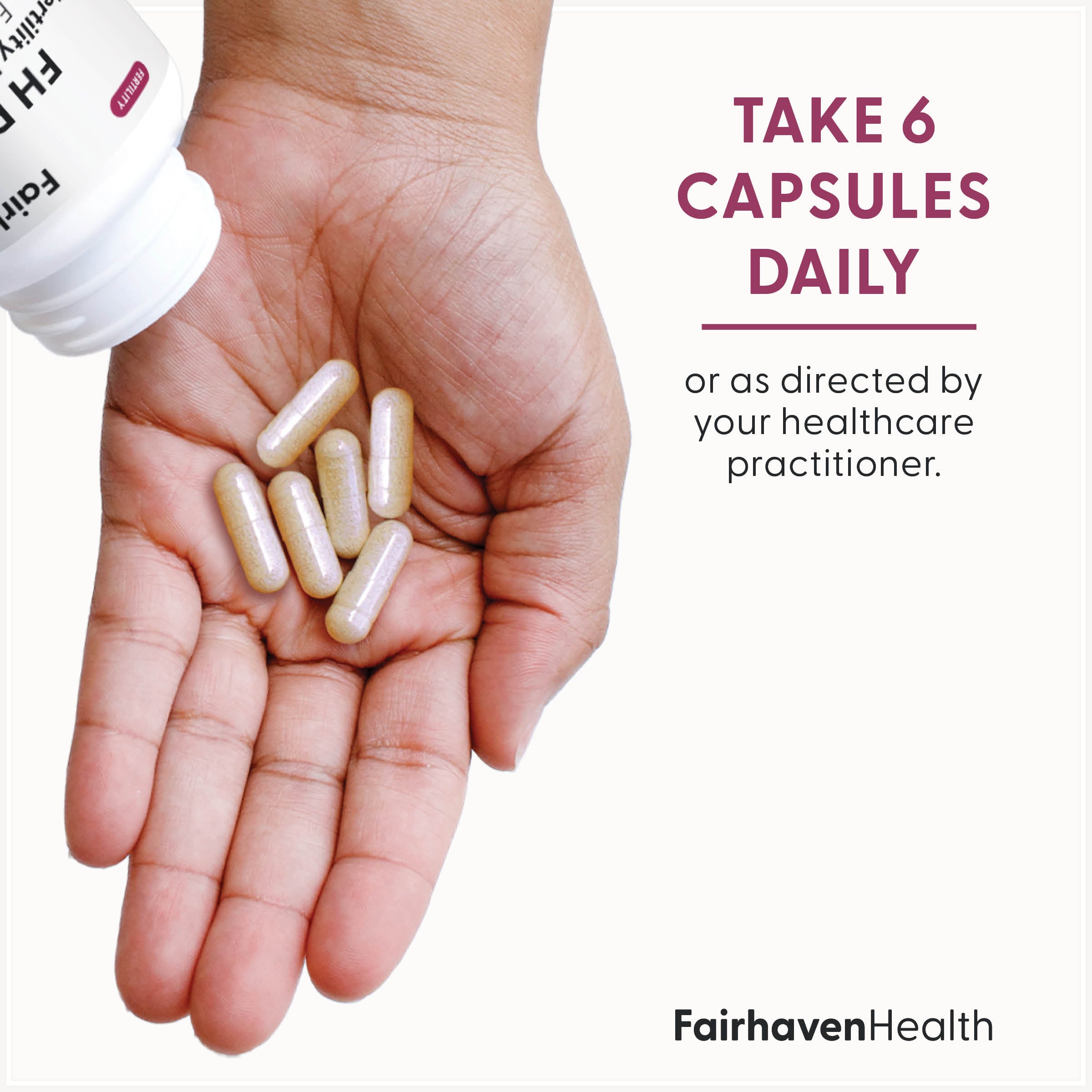 Fairhaven Health FH Pro Fertility Multivitamin for Women take six capsules daily or as directed by your healthcare practitioner.